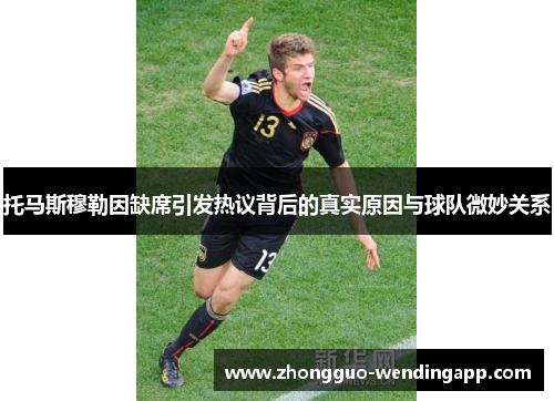 托马斯穆勒因缺席引发热议背后的真实原因与球队微妙关系