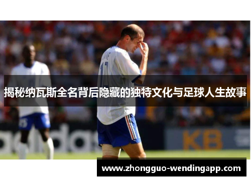 揭秘纳瓦斯全名背后隐藏的独特文化与足球人生故事
