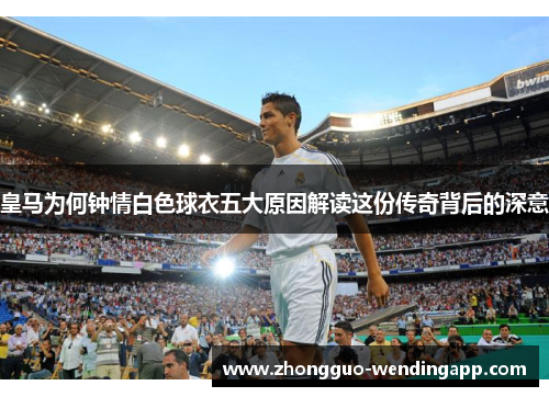 皇马为何钟情白色球衣五大原因解读这份传奇背后的深意