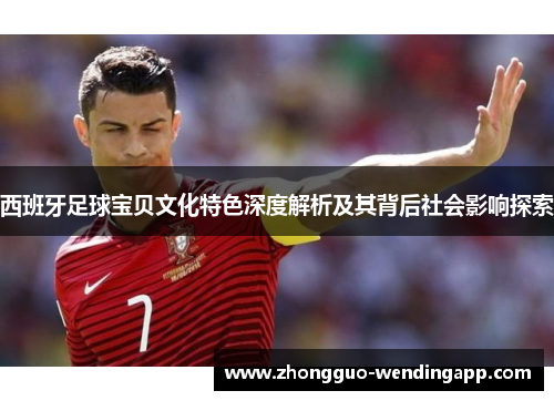 西班牙足球宝贝文化特色深度解析及其背后社会影响探索