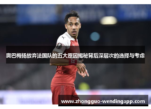 奥巴梅扬放弃法国队的五大原因揭秘背后深层次的选择与考虑