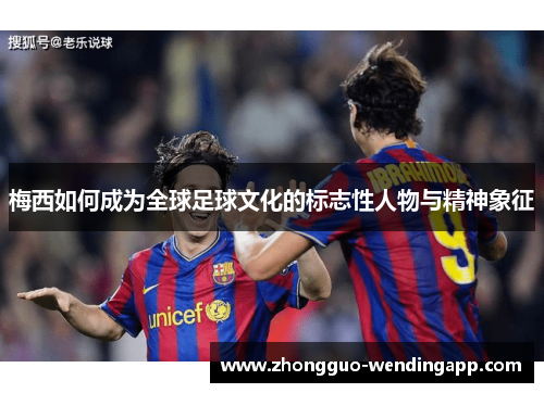 梅西如何成为全球足球文化的标志性人物与精神象征