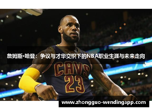 詹姆斯·哈登：争议与才华交织下的NBA职业生涯与未来走向