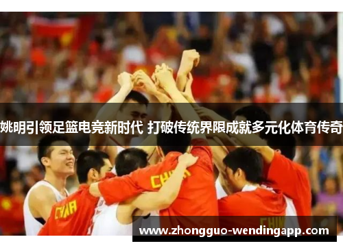 姚明引领足篮电竞新时代 打破传统界限成就多元化体育传奇 姚明引领足篮电竞新时代 打破传统界限成就多元化体育传奇