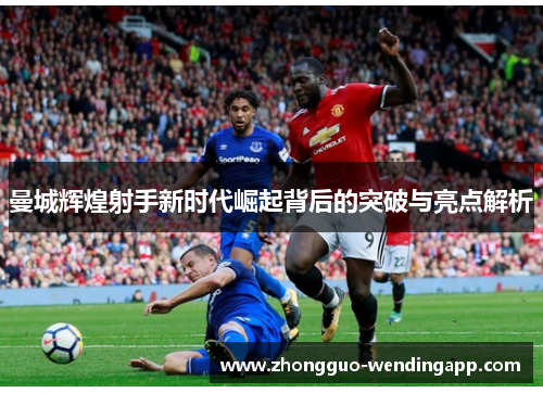 曼城辉煌射手新时代崛起背后的突破与亮点解析 曼城辉煌射手新时代崛起背后的突破与亮点解析