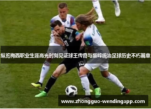 纵览梅西职业生涯高光时刻见证球王传奇与巅峰统治足球历史不朽篇章