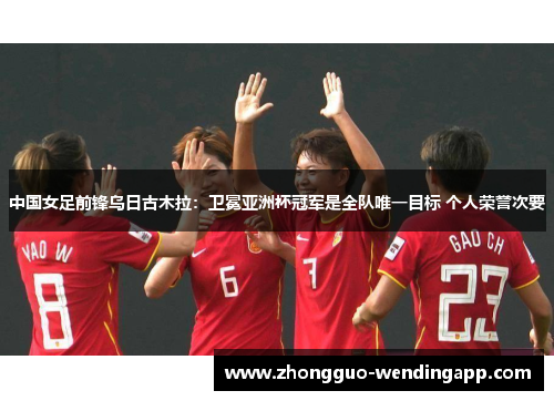 中国女足前锋乌日古木拉：卫冕亚洲杯冠军是全队唯一目标 个人荣誉次要