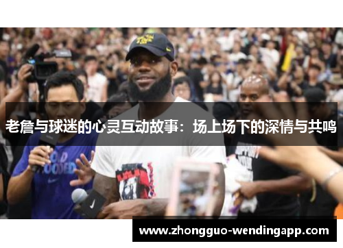 老詹与球迷的心灵互动故事：场上场下的深情与共鸣