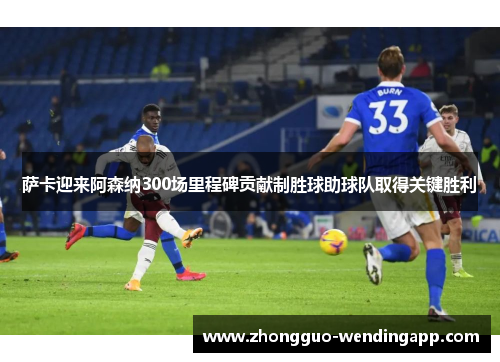 萨卡迎来阿森纳300场里程碑贡献制胜球助球队取得关键胜利