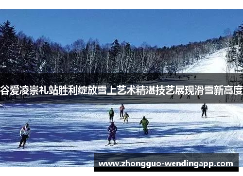 谷爱凌崇礼站胜利绽放雪上艺术精湛技艺展现滑雪新高度
